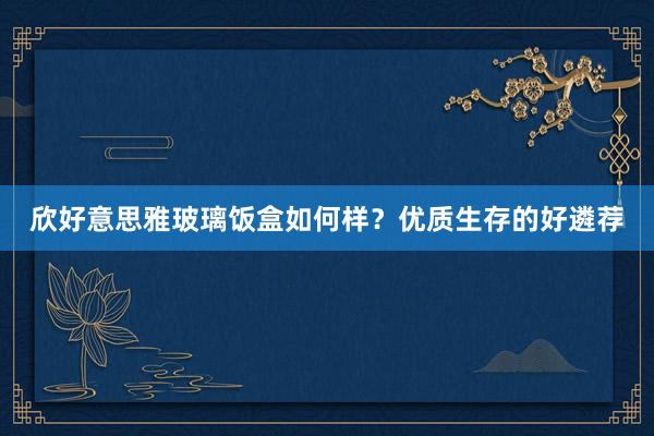 欣好意思雅玻璃饭盒如何样？优质生存的好遴荐