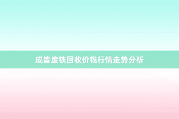 成皆废铁回收价钱行情走势分析